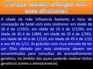 A idade da mãe influencia bastante o risco de
concepção de bebê com esta síndrome: em idade de
20 é de 1/1925, em idade de 25 é de 1/1205, em
idade de 30 é de 1/885, em idade de 35 é de 1/365,
em idade de 40 é de 1/110, em idade de 45 é de 1/32
e aos 49 de 1/11. As grávidas com risco elevado de ter
um filho afetado por esta síndrome devem ser
encaminhadas para consultas de aconselhamento
genético, no âmbito das quais poderão realizar testes
genéticos (como a amniocentese).

 