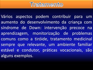 Vários aspectos podem contribuir para um
aumento do desenvolvimento da criança com
síndrome de Down: intervenção precoce na
aprendizagem, monitorização de problemas
comuns como a tiróide, tratamento medicinal
sempre que relevante, um ambiente familiar
estável e condutor, práticas vocacionais, são
alguns exemplos.

 