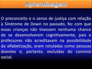 O preconceito e o senso de justiça com relação
à Síndrome de Down no passado, fez com que
essas crianças não tivessem nenhuma chance
de se desenvolverem cognitivamente, pais e
professores não acreditavam na possibilidade
da alfabetização, eram rotuladas como pessoas
doentes e, portanto, excluídas do convívio
social.

 