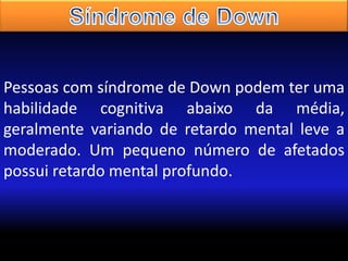 Pessoas com síndrome de Down podem ter uma
habilidade cognitiva abaixo da média,
geralmente variando de retardo mental leve a
moderado. Um pequeno número de afetados
possui retardo mental profundo.

 