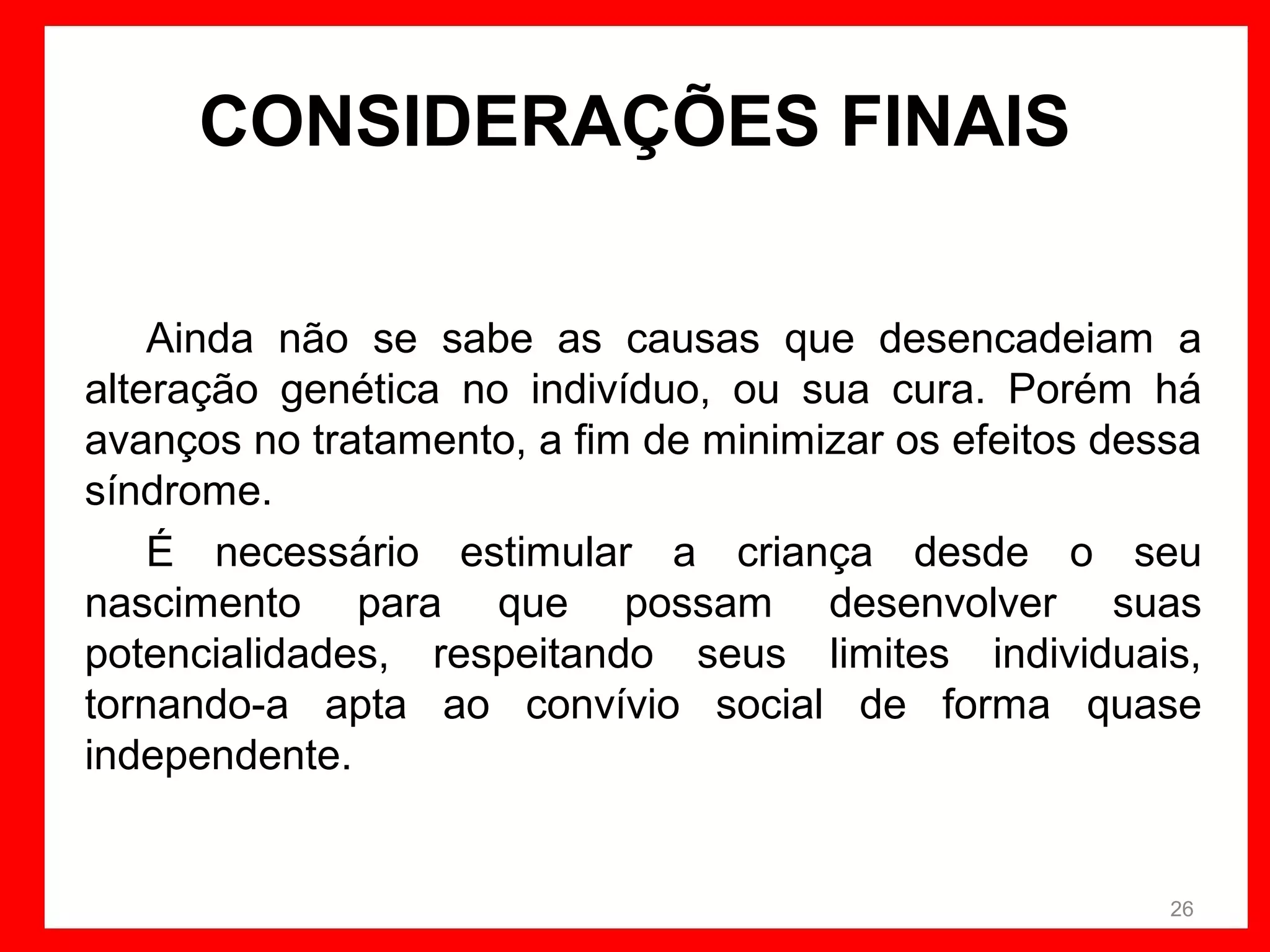 CONSIDERAÇÕES FINAIS
Ainda não se sabe as causas que desencadeiam a
alteração genética no indivíduo, ou sua cura. Porém há
avanços no tratamento, a fim de minimizar os efeitos dessa
síndrome.
É necessário estimular a criança desde o seu
nascimento para que possam desenvolver suas
potencialidades, respeitando seus limites individuais,
tornando-a apta ao convívio social de forma quase
independente.

26

 