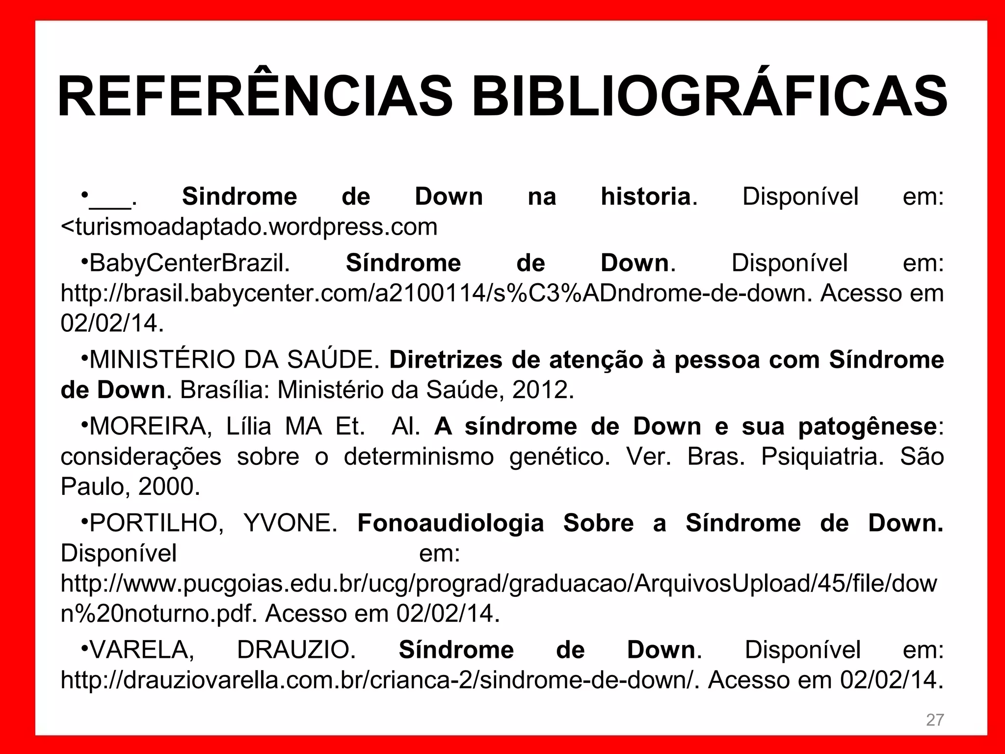 REFERÊNCIAS BIBLIOGRÁFICAS
•___.
Sindrome
de
Down
na
historia.
Disponível
em:
<turismoadaptado.wordpress.com
•BabyCenterBrazil.
Síndrome
de
Down.
Disponível
em:
http://brasil.babycenter.com/a2100114/s%C3%ADndrome-de-down. Acesso em
02/02/14.
•MINISTÉRIO DA SAÚDE. Diretrizes de atenção à pessoa com Síndrome
de Down. Brasília: Ministério da Saúde, 2012.
•MOREIRA, Lília MA Et. Al. A síndrome de Down e sua patogênese:
considerações sobre o determinismo genético. Ver. Bras. Psiquiatria. São
Paulo, 2000.
•PORTILHO, YVONE. Fonoaudiologia Sobre a Síndrome de Down.
Disponível
em:
http://www.pucgoias.edu.br/ucg/prograd/graduacao/ArquivosUpload/45/file/dow
n%20noturno.pdf. Acesso em 02/02/14.
•VARELA,
DRAUZIO.
Síndrome
de
Down.
Disponível
em:
http://drauziovarella.com.br/crianca-2/sindrome-de-down/. Acesso em 02/02/14.
27

 
