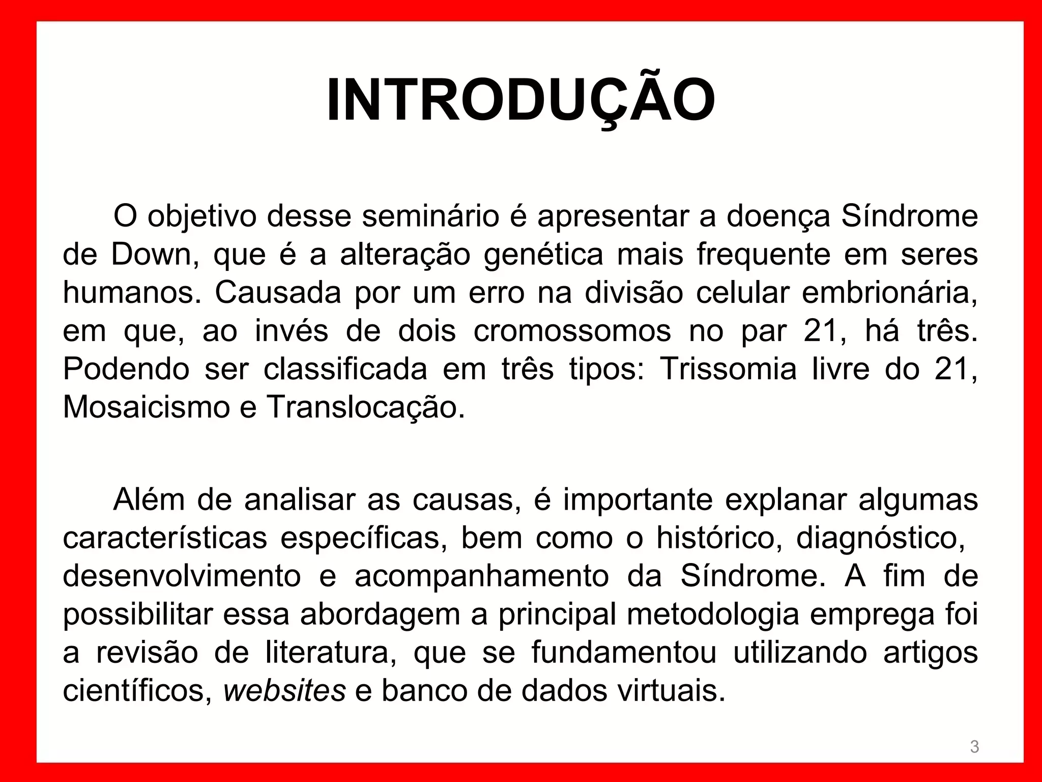 INTRODUÇÃO
O objetivo desse seminário é apresentar a doença Síndrome
de Down, que é a alteração genética mais frequente em seres
humanos. Causada por um erro na divisão celular embrionária,
em que, ao invés de dois cromossomos no par 21, há três.
Podendo ser classificada em três tipos: Trissomia livre do 21,
Mosaicismo e Translocação.
Além de analisar as causas, é importante explanar algumas
características específicas, bem como o histórico, diagnóstico,
desenvolvimento e acompanhamento da Síndrome. A fim de
possibilitar essa abordagem a principal metodologia emprega foi
a revisão de literatura, que se fundamentou utilizando artigos
científicos, websites e banco de dados virtuais.
3

 