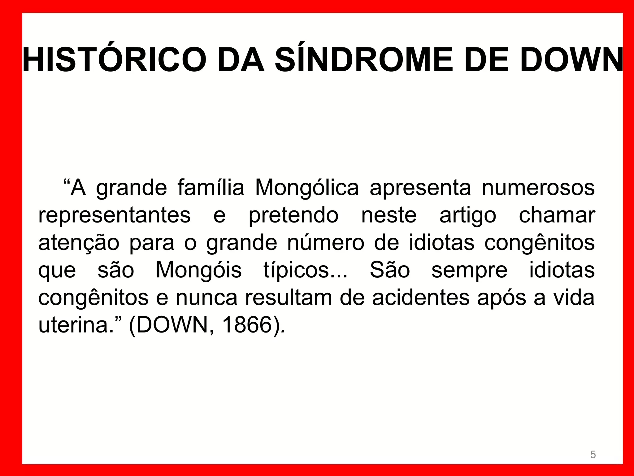 HISTÓRICO DA SÍNDROME DE DOWN

“A grande família Mongólica apresenta numerosos
representantes e pretendo neste artigo chamar
atenção para o grande número de idiotas congênitos
que são Mongóis típicos... São sempre idiotas
congênitos e nunca resultam de acidentes após a vida
uterina.” (DOWN, 1866).

5

 