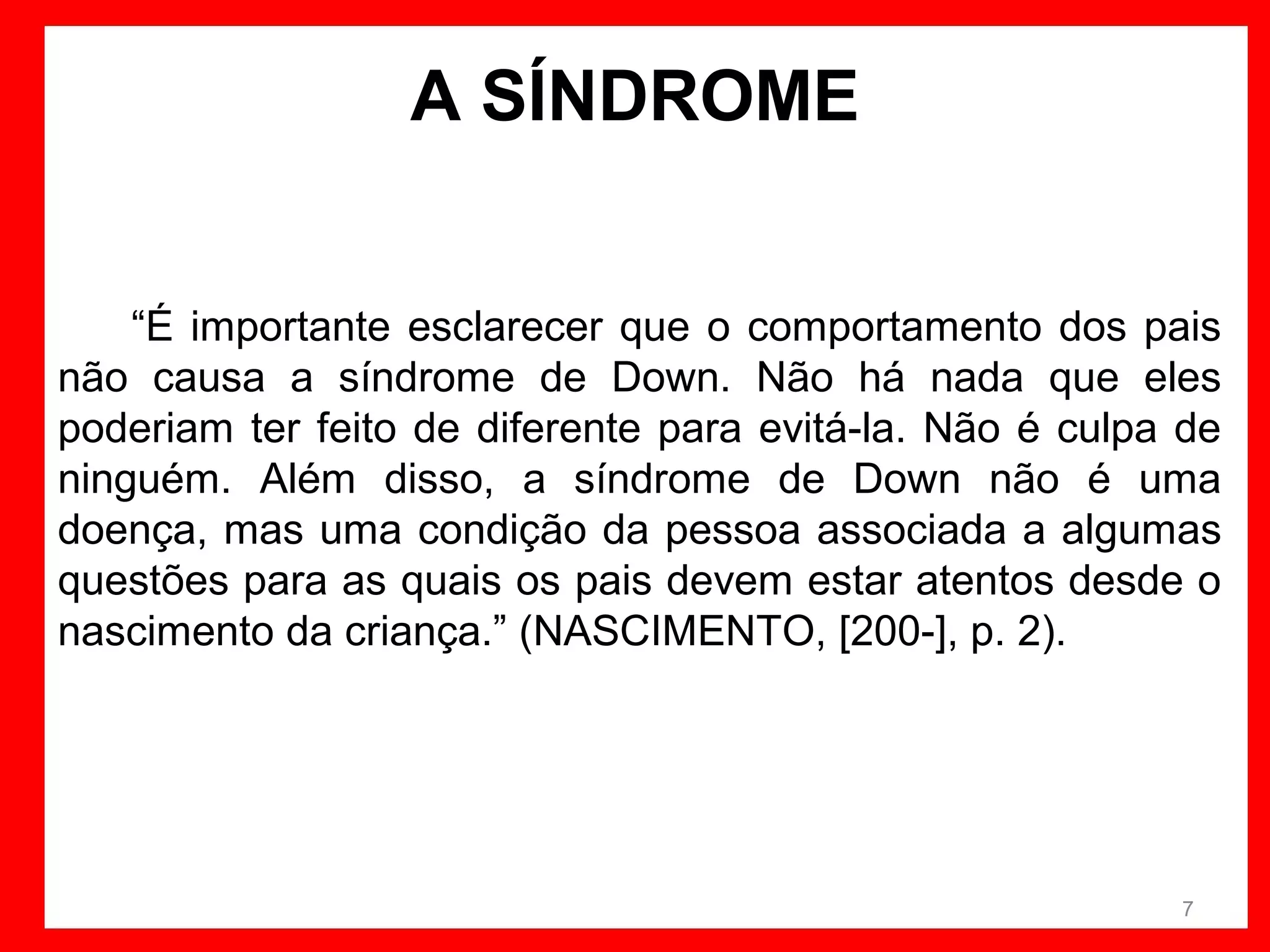 A SÍNDROME
“É importante esclarecer que o comportamento dos pais
não causa a síndrome de Down. Não há nada que eles
poderiam ter feito de diferente para evitá-la. Não é culpa de
ninguém. Além disso, a síndrome de Down não é uma
doença, mas uma condição da pessoa associada a algumas
questões para as quais os pais devem estar atentos desde o
nascimento da criança.” (NASCIMENTO, [200-], p. 2).

7

 
