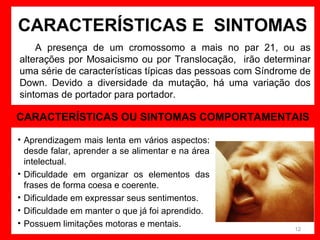 CARACTERÍSTICAS E SINTOMAS
A presença de um cromossomo a mais no par 21, ou as
alterações por Mosaicismo ou por Translocação, irão determinar
uma série de características típicas das pessoas com Síndrome de
Down. Devido a diversidade da mutação, há uma variação dos
sintomas de portador para portador.

CARACTERÍSTICAS OU SINTOMAS COMPORTAMENTAIS
• Aprendizagem mais lenta em vários aspectos:
desde falar, aprender a se alimentar e na área
intelectual.
• Dificuldade em organizar os elementos das
frases de forma coesa e coerente.
• Dificuldade em expressar seus sentimentos.
• Dificuldade em manter o que já foi aprendido.
• Possuem limitações motoras e mentais.

12

 