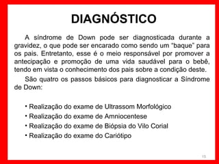 DIAGNÓSTICO
A síndrome de Down pode ser diagnosticada durante a
gravidez, o que pode ser encarado como sendo um “baque” para
os pais. Entretanto, esse é o meio responsável por promover a
antecipação e promoção de uma vida saudável para o bebê,
tendo em vista o conhecimento dos pais sobre a condição deste.
São quatro os passos básicos para diagnosticar a Síndrome
de Down:
• Realização do exame de Ultrassom Morfológico
• Realização do exame de Amniocentese
• Realização do exame de Biópsia do Vilo Corial
• Realização do exame do Cariótipo
15

 