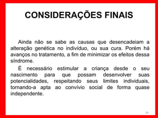 CONSIDERAÇÕES FINAIS
Ainda não se sabe as causas que desencadeiam a
alteração genética no indivíduo, ou sua cura. Porém há
avanços no tratamento, a fim de minimizar os efeitos dessa
síndrome.
É necessário estimular a criança desde o seu
nascimento para que possam desenvolver suas
potencialidades, respeitando seus limites individuais,
tornando-a apta ao convívio social de forma quase
independente.

26

 