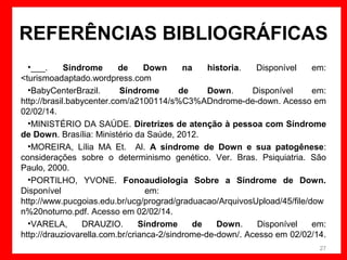 REFERÊNCIAS BIBLIOGRÁFICAS
•___.
Sindrome
de
Down
na
historia.
Disponível
em:
<turismoadaptado.wordpress.com
•BabyCenterBrazil.
Síndrome
de
Down.
Disponível
em:
http://brasil.babycenter.com/a2100114/s%C3%ADndrome-de-down. Acesso em
02/02/14.
•MINISTÉRIO DA SAÚDE. Diretrizes de atenção à pessoa com Síndrome
de Down. Brasília: Ministério da Saúde, 2012.
•MOREIRA, Lília MA Et. Al. A síndrome de Down e sua patogênese:
considerações sobre o determinismo genético. Ver. Bras. Psiquiatria. São
Paulo, 2000.
•PORTILHO, YVONE. Fonoaudiologia Sobre a Síndrome de Down.
Disponível
em:
http://www.pucgoias.edu.br/ucg/prograd/graduacao/ArquivosUpload/45/file/dow
n%20noturno.pdf. Acesso em 02/02/14.
•VARELA,
DRAUZIO.
Síndrome
de
Down.
Disponível
em:
http://drauziovarella.com.br/crianca-2/sindrome-de-down/. Acesso em 02/02/14.
27

 