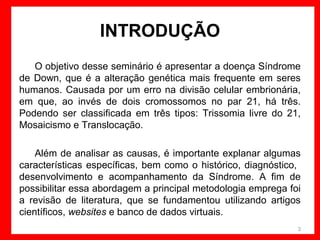 INTRODUÇÃO
O objetivo desse seminário é apresentar a doença Síndrome
de Down, que é a alteração genética mais frequente em seres
humanos. Causada por um erro na divisão celular embrionária,
em que, ao invés de dois cromossomos no par 21, há três.
Podendo ser classificada em três tipos: Trissomia livre do 21,
Mosaicismo e Translocação.
Além de analisar as causas, é importante explanar algumas
características específicas, bem como o histórico, diagnóstico,
desenvolvimento e acompanhamento da Síndrome. A fim de
possibilitar essa abordagem a principal metodologia emprega foi
a revisão de literatura, que se fundamentou utilizando artigos
científicos, websites e banco de dados virtuais.
3

 