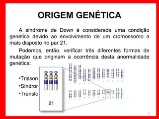 ORIGEM GENÉTICA
A síndrome de Down é considerada uma condição
genética devido ao envolvimento de um cromossomo a
mais disposto no par 21.
Podemos, então, verificar três diferentes formas de
mutação que originam a ocorrência desta anormalidade
genética:
•Trissomia Livre do cromossomo 21
•Síndrome de Down em mosaico
•Translocação Robertsoniana

8

 