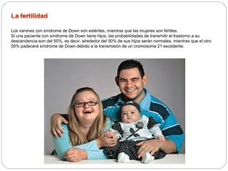 Los varones con síndrome de Down son estériles, mientras que las mujeres son fértiles. 
Si una paciente con síndrome de Down tiene hijos, las probabilidades de transmitir el trastorno a su 
descendencia son del 50%, es decir, alrededor del 50% de sus hijos serán normales, mientras que el otro 
50% padecerá síndrome de Down debido a la transmisión de un cromosoma 21 excedente. 
 