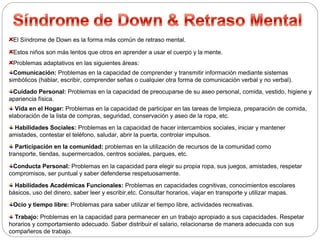 El Síndrome de Down es la forma más común de retraso mental. 
Estos niños son más lentos que otros en aprender a usar el cuerpo y la mente. 
Problemas adaptativos en las siguientes áreas: 
Comunicación: Problemas en la capacidad de comprender y transmitir información mediante sistemas 
simbólicos (hablar, escribir, comprender señas o cualquier otra forma de comunicación verbal y no verbal). 
Cuidado Personal: Problemas en la capacidad de preocuparse de su aseo personal, comida, vestido, higiene y 
apariencia física. 
Vida en el Hogar: Problemas en la capacidad de participar en las tareas de limpieza, preparación de comida, 
elaboración de la lista de compras, seguridad, conservación y aseo de la ropa, etc. 
Habilidades Sociales: Problemas en la capacidad de hacer intercambios sociales, iniciar y mantener 
amistades, contestar el teléfono, saludar, abrir la puerta, controlar impulsos. 
Participación en la comunidad: problemas en la utilización de recursos de la comunidad como 
transporte, tiendas, supermercados, centros sociales, parques, etc. 
Conducta Personal: Problemas en la capacidad para elegir su propia ropa, sus juegos, amistades, respetar 
compromisos, ser puntual y saber defenderse respetuosamente. 
Habilidades Académicas Funcionales: Problemas en capacidades cognitivas, conocimientos escolares 
básicos, uso del dinero, saber leer y escribir,etc. Consultar horarios, viajar en transporte y utilizar mapas. 
Ocio y tiempo libre: Problemas para saber utilizar el tiempo libre, actividades recreativas. 
Trabajo: Problemas en la capacidad para permanecer en un trabajo apropiado a sus capacidades. Respetar 
horarios y comportamiento adecuado. Saber distribuir el salario, relacionarse de manera adecuada con sus 
compañeros de trabajo. 
 