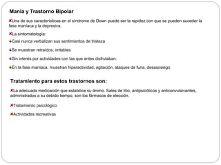 Manía y Trastorno Bipolar 
Una de sus características en el síndrome de Down puede ser la rapidez con que se pueden suceder la 
fase maníaca y la depresiva. 
La sintomatología: 
Casi nunca verbalizan sus sentimientos de tristeza 
Se muestran retraídos, irritables 
Sin interés por actividades con las que antes disfrutaban. 
En la fase maníaca, muestran hiperactividad, agitación, ataques de furia, desasosiego 
Tratamiento para estos trastornos son: 
La adecuada medicación que estabilice su ánimo. Sales de litio, antipsicóticos y anticonvulsivantes, 
administrados a su debido tiempo, son los fármacos de elección. 
Tratamiento psicológico 
Actividades recreativas 
 