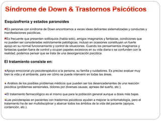 Esquizofrenia y estados paranoides 
En personas con síndrome de Down encontramos a veces ideas delirantes sistematizadas y conductas y 
manifestaciones psicóticas. 
Es frecuente que presenten soliloquios (habla solo), amigos imaginarios y fantasías, condiciones que 
no pueden ser consideradas estrictamente patológicas; incluso en ocasiones constituyen un fuerte 
apoyo en su normal funcionamiento y control de situaciones. Cuando los pensamientos imaginarios y 
fantasías quedan fuera de control y ocupan papeles excesivos en su vida diaria o se confunden con la 
realidad, podemos pensar que se trata de una desorganización psicótica. 
El tratamiento consiste en: 
Apoyo emocional y/o psicoterapéutico a la persona, su familia y cuidadores. Es preciso evaluar muy 
bien la vida y el ambiente, para ver cómo se puede intervenir en todas las áreas. 
Análisis de los posibles problemas médicos que pueden ser los desencadenantes de una reacción 
psicótica (problemas sensoriales, dolores por diversas causas, apneas del sueño, etc.). 
El tratamiento farmacológico es el mismo que para la población general aunque a dosis más bajas. 
Las psicoterapias en pacientes con trastornos psicóticos ayudan a mejorar la sintomatología, pero el 
tratamiento ha de ser multidisciplinar y abarcar todos los ámbitos de la vida del paciente (apoyos, 
contención, etc.). 
 