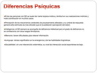 Entre las personas con SD se suele dar cierta torpeza motora y lentitud en sus realizaciones motrices y 
mala coordinación en muchos casos. 
Percepción de los mecanismos cerebrales de procesamiento alterados y su umbral de respuesta 
general ante estímulos es mas elevado que en la población (percepción del dolor). 
Inteligencia: el SD siempre se acompaña de deficiencia intelectual pero el grado de deficiencia no 
se correlaciona con otros rasgos fenotípicos. 
Memoria: tienen dificultades para retener información. 
Lenguaje: retraso significativo en la emergencia y de las habilidades lingüísticas. 
Sociabilidad: sin una intervención sistemática, su nivel de interacción social espontánea es bajo. 
 