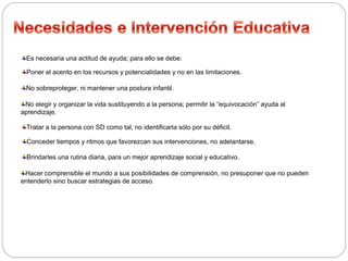 Es necesaria una actitud de ayuda; para ello se debe: 
Poner el acento en los recursos y potencialidades y no en las limitaciones. 
No sobreproteger, ni mantener una postura infantil. 
No elegir y organizar la vida sustituyendo a la persona; permitir la “equivocación” ayuda al 
aprendizaje. 
Tratar a la persona con SD como tal, no identificarla sólo por su déficit. 
Conceder tiempos y ritmos que favorezcan sus intervenciones, no adelantarse. 
Brindarles una rutina diaria, para un mejor aprendizaje social y educativo. 
Hacer comprensible el mundo a sus posibilidades de comprensión, no presuponer que no pueden 
entenderlo sino buscar estrategias de acceso. 
 