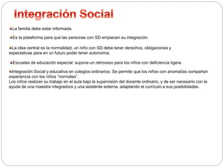 La familia debe estar informada. 
Es la plataforma para que las personas con SD empiecen su integración. 
La idea central es la normalidad, un niño con SD debe tener derechos, obligaciones y 
expectativas para en un futuro poder tener autonomía. 
Escuelas de educación especial: supone un retroceso para los niños con deficiencia ligera. 
Integración Social y educativa en colegios ordinarios: Se permite que los niños con anomalías compartan 
experiencia con los niños “normales”. 
Los niños realizan su trabajo en el aula bajo la supervisión del docente ordinario, y de ser necesario con la 
ayuda de una maestra integradora y una asistente externa, adaptando el currículo a sus posibilidades. 
 