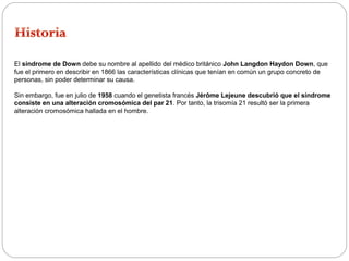 El síndrome de Down debe su nombre al apellido del médico británico John Langdon Haydon Down, que 
fue el primero en describir en 1866 las características clínicas que tenían en común un grupo concreto de 
personas, sin poder determinar su causa. 
Sin embargo, fue en julio de 1958 cuando el genetista francés Jérôme Lejeune descubrió que el síndrome 
consiste en una alteración cromosómica del par 21. Por tanto, la trisomía 21 resultó ser la primera 
alteración cromosómica hallada en el hombre. 
 