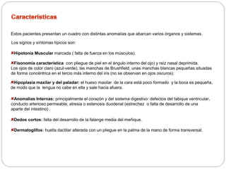 Estos pacientes presentan un cuadro con distintas anomalías que abarcan varios órganos y sistemas. 
Los signos y síntomas típicos son: 
Hipotonía Muscular marcada ( falta de fuerza en los músculos). 
Fisonomía característica con pliegue de piel en el ángulo interno del ojo) y raíz nasal deprimida. 
Los ojos de color claro (azul-verde), las manchas de Brushfield, unas manchas blancas pequeñas situadas 
de forma concéntrica en el tercio más interno del iris (no se observan en ojos oscuros). 
Hipoplasia maxilar y del paladar: el hueso maxilar de la cara está poco formado y la boca es pequeña, 
de modo que la lengua no cabe en ella y sale hacia afuera. 
Anomalías Internas: principalmente el corazón y del sistema digestivo: defectos del tabique ventricular, 
conducto arterioso permeable, atresia o estenosis duodenal (estrechez o falta de desarrollo de una 
aparte del intestino) . 
Dedos cortos: falta del desarrollo de la falange media del meñique. 
Dermatoglifos: huella dactilar alterada con un pliegue en la palma de la mano de forma transversal. 
 