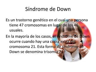 Síndrome de Down
Es un trastorno genético en el cual una persona
tiene 47 cromosomas en lugar de los 46
usuales.
En la mayoría de los casos, el síndrome de Down
ocurre cuando hay una copia extra del
cromosoma 21. Esta forma de síndrome de
Down se denomina trisomía 21.
 