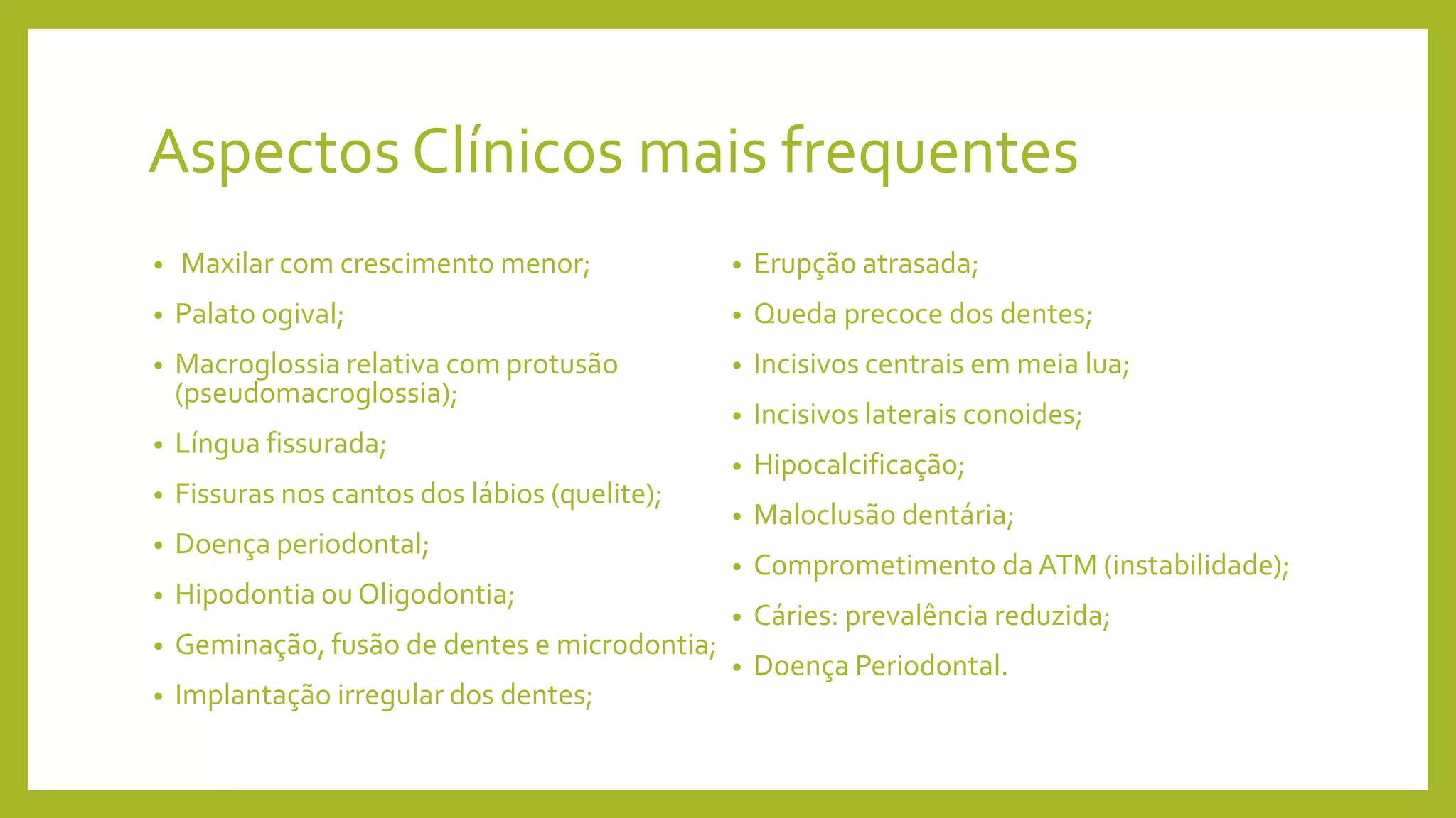 Aspectos Clínicos mais frequentes
• Maxilar com crescimento menor;
• Palato ogival;
• Macroglossia relativa com protusão
(pseudomacroglossia);
• Língua fissurada;
• Fissuras nos cantos dos lábios (quelite);
• Doença periodontal;
• Hipodontia ou Oligodontia;
• Geminação, fusão de dentes e microdontia;
• Implantação irregular dos dentes;
• Erupção atrasada;
• Queda precoce dos dentes;
• Incisivos centrais em meia lua;
• Incisivos laterais conoides;
• Hipocalcificação;
• Maloclusão dentária;
• Comprometimento da ATM (instabilidade);
• Cáries: prevalência reduzida;
• Doença Periodontal.
 