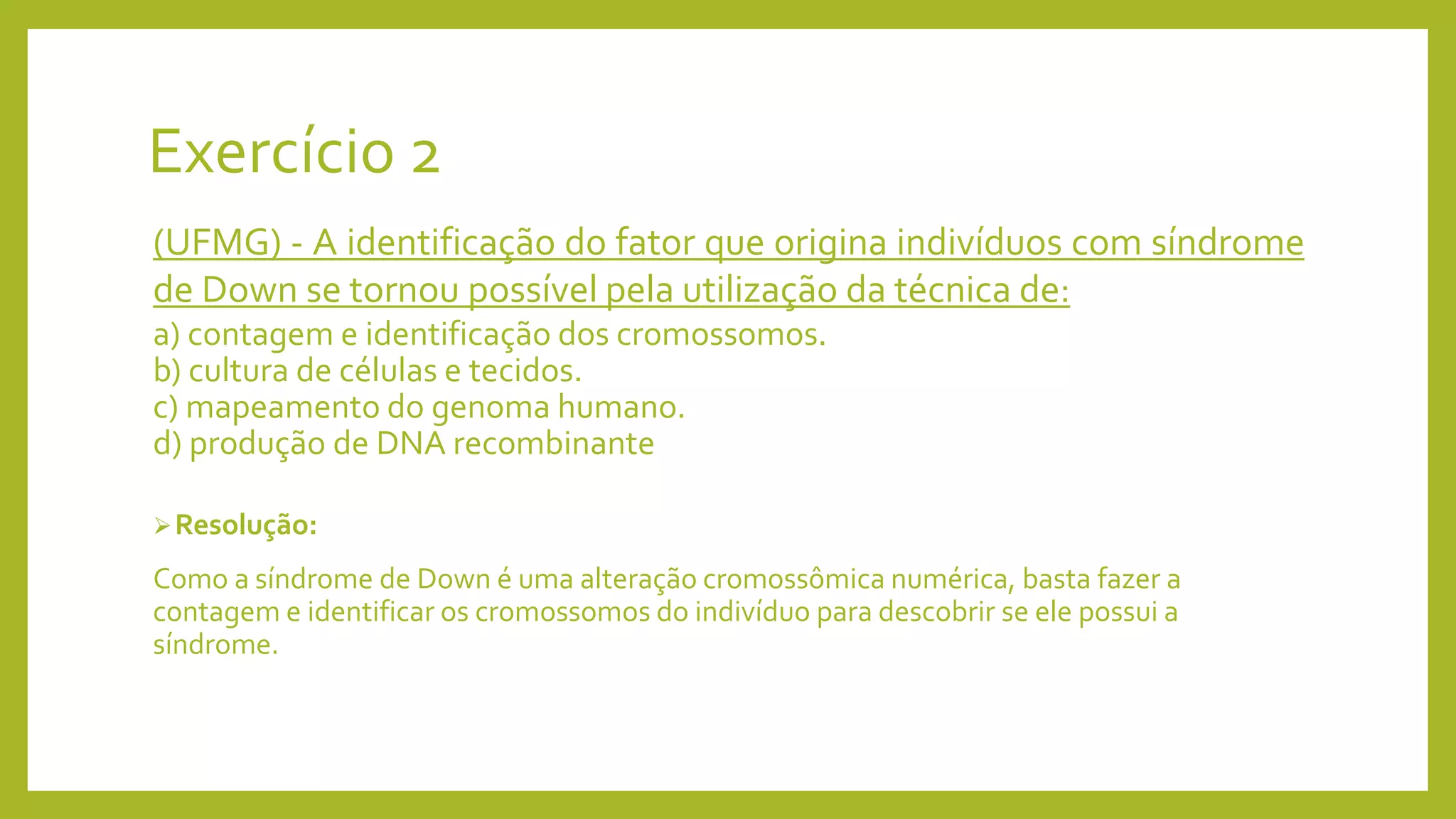 Exercício 2
(UFMG) - A identificação do fator que origina indivíduos com síndrome
de Down se tornou possível pela utilização da técnica de:
a) contagem e identificação dos cromossomos.
b) cultura de células e tecidos.
c) mapeamento do genoma humano.
d) produção de DNA recombinante
Resolução:
Como a síndrome de Down é uma alteração cromossômica numérica, basta fazer a
contagem e identificar os cromossomos do indivíduo para descobrir se ele possui a
síndrome.
 