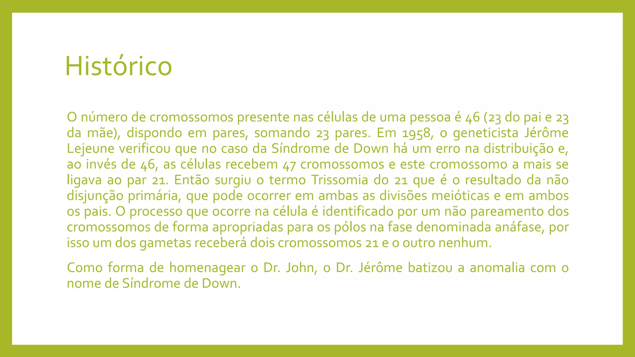 Histórico
O número de cromossomos presente nas células de uma pessoa é 46 (23 do pai e 23
da mãe), dispondo em pares, somando 23 pares. Em 1958, o geneticista Jérôme
Lejeune verificou que no caso da Síndrome de Down há um erro na distribuição e,
ao invés de 46, as células recebem 47 cromossomos e este cromossomo a mais se
ligava ao par 21. Então surgiu o termo Trissomia do 21 que é o resultado da não
disjunção primária, que pode ocorrer em ambas as divisões meióticas e em ambos
os pais. O processo que ocorre na célula é identificado por um não pareamento dos
cromossomos de forma apropriadas para os pólos na fase denominada anáfase, por
isso um dos gametas receberá dois cromossomos 21 e o outro nenhum.
Como forma de homenagear o Dr. John, o Dr. Jérôme batizou a anomalia com o
nome de Síndrome de Down.
 