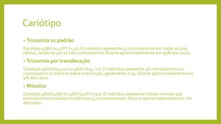 Cariótipo
• Trissomia 21 padrão
Cariótipo 47XX ou 47XY (+21). O indivíduo apresenta 47 cromossomos em todas as suas
células, tendo no par 21 três cromossomos.Ocorre aproximadamente em 95% dos casos.
• Trissomia por translocação
Cariótipo 46XX (t14;21) ou 46XY (t14; 21). O indivíduo apresenta 46 cromossomos e o
cromossomo 21 extra se adere a outro par, geralmente o 14. Ocorre aproximadamente em
3% dos casos.
• Mosaico
Cariótipo 46XX/47XX ou 46XY/47XY (+21). O indivíduo apresenta células normais (46
cromossomos) e células trissômicas (47 cromossomos).Ocorre aproximadamente em 2%
dos casos.
 
