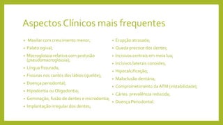 Aspectos Clínicos mais frequentes
• Maxilar com crescimento menor;
• Palato ogival;
• Macroglossia relativa com protusão
(pseudomacroglossia);
• Língua fissurada;
• Fissuras nos cantos dos lábios (quelite);
• Doença periodontal;
• Hipodontia ou Oligodontia;
• Geminação, fusão de dentes e microdontia;
• Implantação irregular dos dentes;
• Erupção atrasada;
• Queda precoce dos dentes;
• Incisivos centrais em meia lua;
• Incisivos laterais conoides;
• Hipocalcificação;
• Maloclusão dentária;
• Comprometimento da ATM (instabilidade);
• Cáries: prevalência reduzida;
• Doença Periodontal.
 