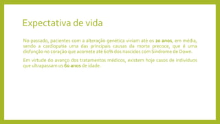 Expectativa de vida
No passado, pacientes com a alteração genética viviam até os 20 anos, em média,
sendo a cardiopatia uma das principais causas da morte precoce, que é uma
disfunção no coração que acomete até 60% dos nascidos com Síndrome de Down.
Em virtude do avanço dos tratamentos médicos, existem hoje casos de indivíduos
que ultrapassam os 60 anos de idade.
 