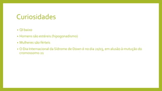 Curiosidades
• QI baixo
• Homens são estéreis (hipogonadismo)
• Mulheres são férteis
• O Dia Internacional da Sídrome de Down é no dia 21/03, em alusão à mutução do
cromossomo 21
 