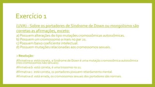 Exercício 1
(UVA) - Sobre os portadores de Síndrome de Down ou mongolismo são
corretas as afirmações, exceto:
a) Possuem alterações do tipo mutações cromossômicas autossômicas.
b) Possuem um cromossomo a mais no par 21.
c) Possuem baixo coeficiente intelectual.
d) Possuem mutações relacionadas aos cromossomos sexuais.
Resolução:
Afirmativa a: está correta, a Síndrome de Down é uma mutação cromossômica autossômica
(nos cromossomos não sexuais).
Afirmativa b: está correta, é uma trissomia no 21.
Afirmativa c: está correta, os portadores possuem retardamento mental.
Afirmativa d: está errada, os cromossomos sexuais dos portadores são normais.
 