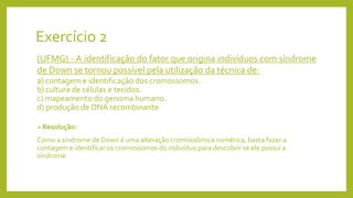 Exercício 2
(UFMG) - A identificação do fator que origina indivíduos com síndrome
de Down se tornou possível pela utilização da técnica de:
a) contagem e identificação dos cromossomos.
b) cultura de células e tecidos.
c) mapeamento do genoma humano.
d) produção de DNA recombinante
Resolução:
Como a síndrome de Down é uma alteração cromossômica numérica, basta fazer a
contagem e identificar os cromossomos do indivíduo para descobrir se ele possui a
síndrome.
 