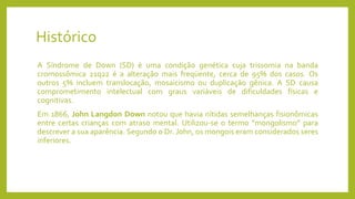 Histórico
A Síndrome de Down (SD) é uma condição genética cuja trissomia na banda
cromossômica 21q22 é a alteração mais freqüente, cerca de 95% dos casos. Os
outros 5% incluem translocação, mosaicismo ou duplicação gênica. A SD causa
comprometimento intelectual com graus variáveis de dificuldades físicas e
cognitivas.
Em 1866, John Langdon Down notou que havia nítidas semelhanças fisionômicas
entre certas crianças com atraso mental. Utilizou-se o termo “mongolismo” para
descrever a sua aparência. Segundo o Dr. John, os mongois eram considerados seres
inferiores.
 