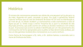 Histórico
O número de cromossomos presente nas células de uma pessoa é 46 (23 do pai e 23
da mãe), dispondo em pares, somando 23 pares. Em 1958, o geneticista Jérôme
Lejeune verificou que no caso da Síndrome de Down há um erro na distribuição e,
ao invés de 46, as células recebem 47 cromossomos e este cromossomo a mais se
ligava ao par 21. Então surgiu o termo Trissomia do 21 que é o resultado da não
disjunção primária, que pode ocorrer em ambas as divisões meióticas e em ambos
os pais. O processo que ocorre na célula é identificado por um não pareamento dos
cromossomos de forma apropriadas para os pólos na fase denominada anáfase, por
isso um dos gametas receberá dois cromossomos 21 e o outro nenhum.
Como forma de homenagear o Dr. John, o Dr. Jérôme batizou a anomalia com o
nome de Síndrome de Down.
 