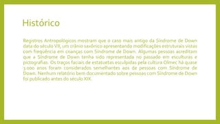 Histórico
Registros Antropológicos mostram que o caso mais antigo da Síndrome de Down
data do século VII, um crânio saxônico apresentando modificações estruturais vistas
com freqüência em crianças com Síndrome de Down. Algumas pessoas acreditam
que a Síndrome de Down tenha sido representada no passado em esculturas e
pictografias. Os traços faciais de estatuetas esculpidas pela cultura Olmec há quase
3.000 anos foram considerados semelhantes aos de pessoas com Síndrome de
Down. Nenhum relatório bem documentado sobre pessoas com Síndrome de Down
foi publicado antes do século XIX.
 