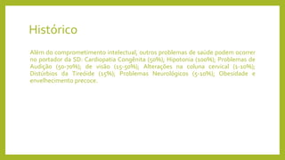Histórico
Além do comprometimento intelectual, outros problemas de saúde podem ocorrer
no portador da SD: Cardiopatia Congênita (50%); Hipotonia (100%); Problemas de
Audição (50-70%); de visão (15-50%); Alterações na coluna cervical (1-10%);
Distúrbios da Tireóide (15%); Problemas Neurológicos (5-10%); Obesidade e
envelhecimento precoce.
 