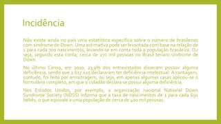 Incidência
Não existe ainda no país uma estatística específica sobre o número de brasileiros
com síndrome de Down. Uma estimativa pode ser levantada com base na relação de
1 para cada 700 nascimentos, levando-se em conta toda a população brasileira. Ou
seja, segundo esta conta, cerca de 270 mil pessoas no Brasil teriam síndrome de
Down.
No último Censo, em 2010, 23,9% dos entrevistados disseram possuir alguma
deficiência, sendo que 2.617.025 declararam ter deficiência intelectual. A contagem,
contudo, foi feita por amostragem, ou seja, em apenas algumas casas aplicou-se o
formulário completo, em que o cidadão declara se possui alguma deficiência.
Nos Estados Unidos, por exemplo, a organização nacional National Down
Syndrome Society (NDSS) informa que a taxa de nascimentos de 1 para cada 691
bebês, o que equivale a uma população de cerca de 400 mil pessoas.
 