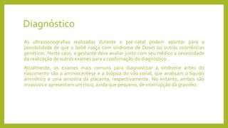 Diagnóstico
As ultrassonografias realizadas durante o pré-natal podem apontar para a
possibilidade de que o bebê nasça com síndrome de Down ou outras ocorrências
genéticas. Neste caso, a gestante deve avaliar junto com seu médico a necessidade
da realização de outros exames para a confirmação do diagnóstico.
Atualmente, os exames mais comuns para diagnosticar a síndrome antes do
nascimento são a aminiocentese e a biópsia do vilo corial, que analisam o líquido
amniótico e uma amostra da placenta, respectivamente. No entanto, ambos são
invasivos e apresentam um risco, ainda que pequeno, de interrupção da gravidez.
 
