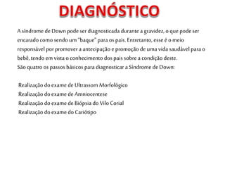 A síndrome de Downpodeserdiagnosticada durante a gravidez,o quepode ser
encarado comosendo um “baque” para os pais. Entretanto, esse é o meio
responsável porpromover a antecipação e promoção de uma vida saudável para o
bebê,tendo emvista o conhecimento dos pais sobre a condição deste.
São quatro os passos básicos para diagnosticar a Síndrome de Down:
Realização do exame de Ultrassom Morfológico
Realização doexame deAmniocentese
Realização do exame de Biópsia do Vilo Corial
Realização do exame do Cariótipo
 