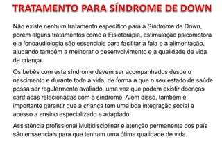 Não existe nenhum tratamento específico para a Síndrome de Down,
porém alguns tratamentos como a Fisioterapia, estimulação psicomotora
e a fonoaudiologia são essenciais para facilitar a fala e a alimentação,
ajudando também a melhorar o desenvolvimento e a qualidade de vida
da criança.
Os bebês com esta síndrome devem ser acompanhados desde o
nascimento e durante toda a vida, de forma a que o seu estado de saúde
possa ser regularmente avaliado, uma vez que podem existir doenças
cardíacas relacionadas com a síndrome. Além disso, também é
importante garantir que a criança tem uma boa integração social e
acesso a ensino especializado e adaptado.
Assistência profissional Multidisciplinar e atenção permanente dos país
são enssenciais para que tenham uma ótima qualidade de vida.
 
