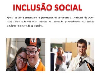 Apesar de ainda enfrentarem o preconceito, os portadores da Síndrome de Down
estão sendo cada vez mais inclusos na sociedade, principalmente nas escolas
regulares eno mercadode trabalho.
 
