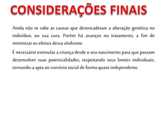 Ainda não se sabe as causas que desencadeiam a alteração genética no
indivíduo, ou sua cura. Porém há avanços no tratamento, a fim de
minimizar os efeitos dessa síndrome.
É necessário estimular a criança desde o seu nascimento para que possam
desenvolver suas potencialidades, respeitando seus limites individuais,
tornando-a apta aoconvívio social de forma quase independente.
 