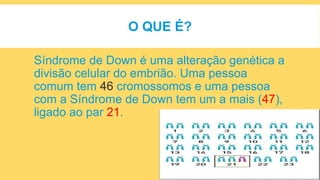 O QUE É?
Síndrome de Down é uma alteração genética a
divisão celular do embrião. Uma pessoa
comum tem 46 cromossomos e uma pessoa
com a Síndrome de Down tem um a mais (47),
ligado ao par 21.
 