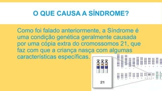O QUE CAUSA A SÍNDROME?
Como foi falado anteriormente, a Síndrome é
uma condição genética geralmente causada
por uma cópia extra do cromossomos 21, que
faz com que a criança nasça com algumas
características específicas.
 