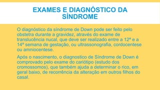 EXAMES E DIAGNÓSTICO DA
SÍNDROME
O diagnóstico da síndrome de Down pode ser feito pelo
obstetra durante a gravidez, através do exame de
translucência nucal, que deve ser realizado entre a 12ª e a
14ª semana de gestação, ou ultrassonografia, cordocentese
ou amniocentese.
Após o nascimento, o diagnostico de Síndrome de Down é
comprovado pelo exame do cariótipo (estudo dos
cromossomos), que também ajuda a determinar o rico, em
geral baixo, de recorrência da alteração em outros filhos do
casal.
 