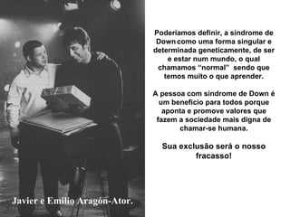 Javier e Emilio Aragón-Ator. Poderíamos definir, a síndrome de Down   como uma forma singular e determinada geneticamente, de ser e estar num mundo, o qual chamamos “normal”  sendo que temos muito o que aprender. A pessoa com síndrome de Down é um beneficio para todos porque aponta e promove valores que fazem a sociedade mais digna de chamar-se humana. Sua exclusão será o nosso fracasso! 