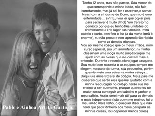 Pablo e Ainhoa Arteta-Cantora. Tenho 12 anos, mas não parece. Sou menor do que corresponde a minha idade, não falo corretamente, mas já sei ler e escrever, e somar. Nasci com a síndrome de Down, que não é uma enfermidade.... (ah! Eu vou ter que copiar pois para escrever é muito difícil) “um transtorno genético por que eu tenho três unidades do cromossomo 21 no lugar das habituais” meu cabelo é curto, bem fino e liso (a da minha irmã é enorme), eu não penso e nem aprendo tão rápido como as demais crianças. Vou ao mesmo colégio que os meus irmãos, num curso especial, sou um ano inferior, na minha classe tem uma moça muito simpática que me ajuda com as coisas que me custam mais a entender. Durante o recreio adoro jogar basquete. Sou muito bom na cesta e as equipes sempre me elegem  mascote da turma, sou pequenino, porém quando meto uma coisa na minha cabeça...  Daqui uns anos trocarei de colégio. Meus pais me disseram que serão eles que me ajudarão com a minha reeducação no colégio, terão que me ensinar a ser autônomo, pra que quando eu for maior possa conseguir um trabalho e ganhar o meu salário. Assim serei mais útil para os demais e mais independente (isto quem me ensinou foi o meu irmão mais velho, o que quer dizer que não terei que pedir dinheiro aos meus pais para as minhas coisas, vou depender menos deles)   