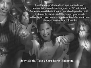 Jony, Sonia, Tesa e Sara Baras-Bailarina Atualmente pode-se dizer, que os limites no desenvolvimento das crianças com SD não estão firmemente estabelecidos e que vão depender muito diretamente da idoneidade dos programas de estimulação precoce e educativos, também estão em pleno processo de exploração 